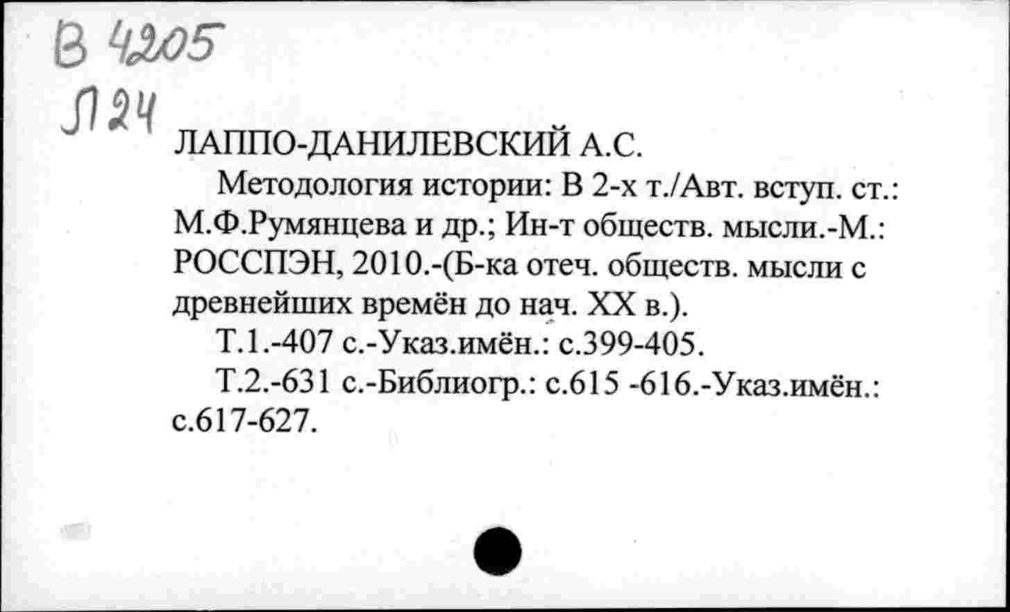 ﻿В ^5-
ЛЯ
ЛАППО-ДАНИЛЕВСКИИ А.С.
Методология истории: В 2-х т./Авт. вступ. ст.: М.Ф.Румянцева и др.; Ин-т обществ. мысли.-М.: РОССПЭН, 2О1О.-(Б-ка отеч. обществ, мысли с древнейших времён до нач. XX в.).
Т.1.-407 с.-Указ.имён.: с.399-405.
Т.2.-631 с.-Библиогр.: с.615 -616,-Указ.имён.: с.617-627.